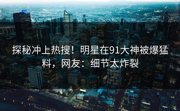 探秘冲上热搜！明星在91大神被爆猛料，网友：细节太炸裂