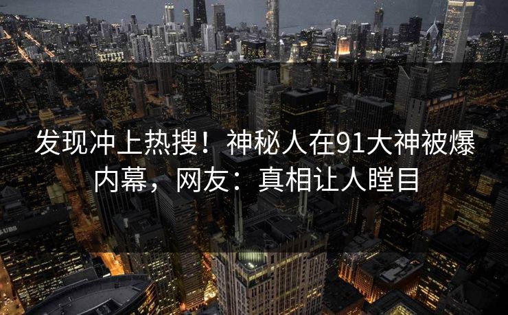 发现冲上热搜！神秘人在91大神被爆内幕，网友：真相让人瞠目