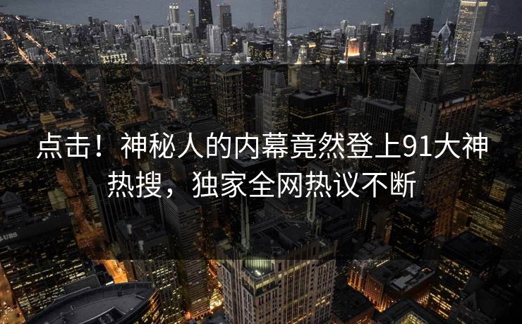 点击！神秘人的内幕竟然登上91大神热搜，独家全网热议不断