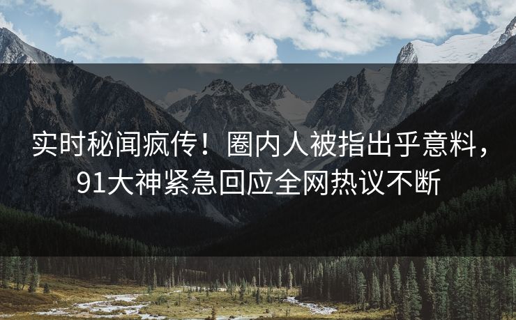 实时秘闻疯传！圈内人被指出乎意料，91大神紧急回应全网热议不断