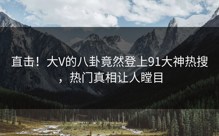 直击！大V的八卦竟然登上91大神热搜，热门真相让人瞠目