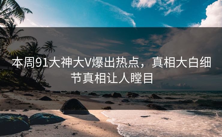 本周91大神大V爆出热点，真相大白细节真相让人瞠目