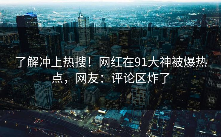 了解冲上热搜！网红在91大神被爆热点，网友：评论区炸了