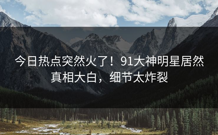 今日热点突然火了！91大神明星居然真相大白，细节太炸裂
