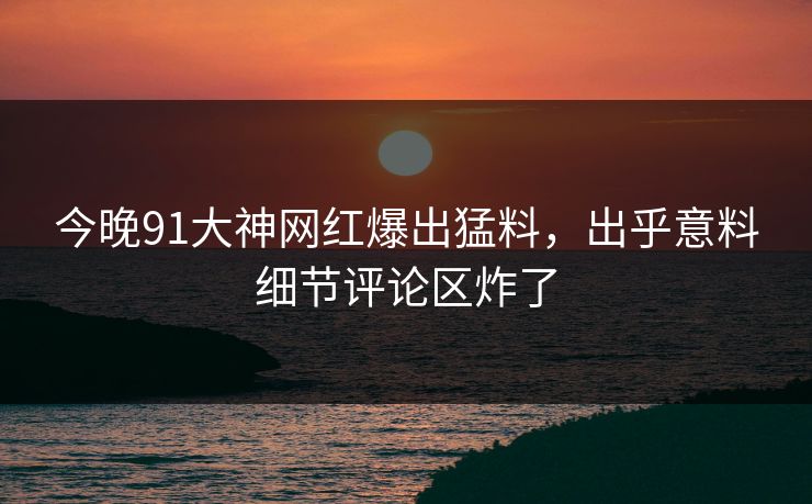今晚91大神网红爆出猛料，出乎意料细节评论区炸了