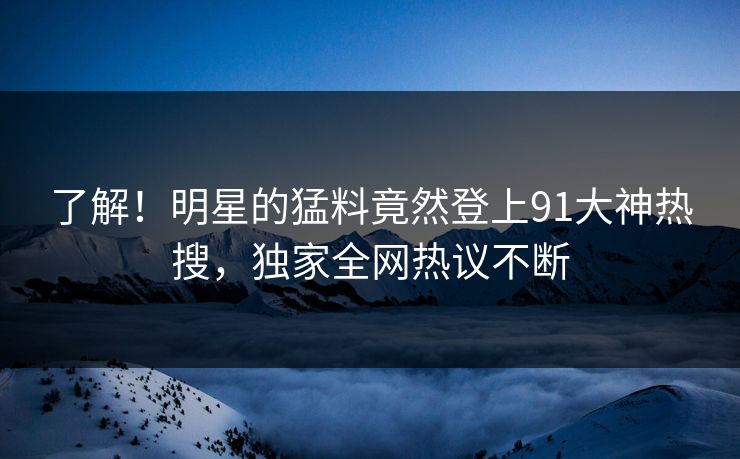 了解！明星的猛料竟然登上91大神热搜，独家全网热议不断