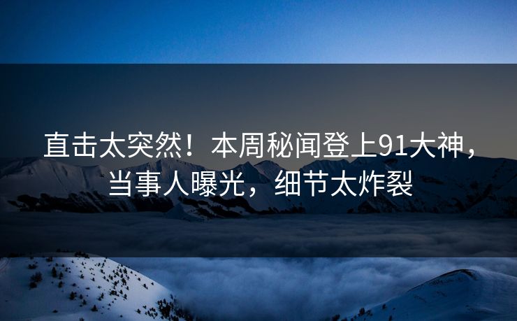 直击太突然！本周秘闻登上91大神，当事人曝光，细节太炸裂
