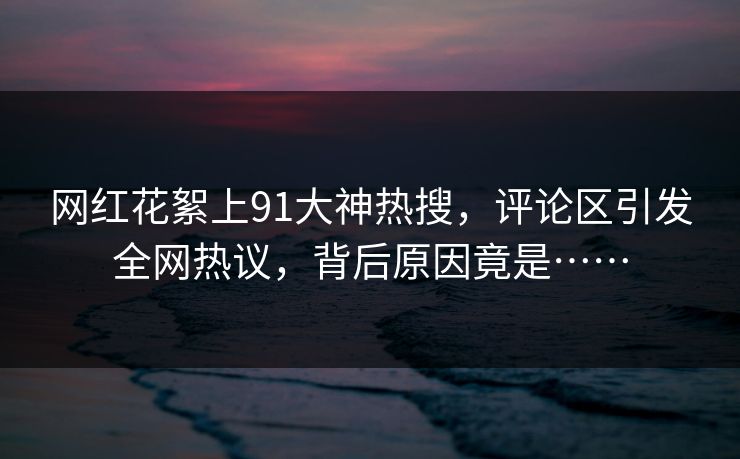 网红花絮上91大神热搜，评论区引发全网热议，背后原因竟是……