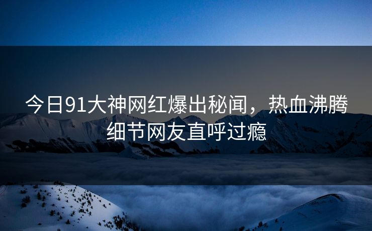 今日91大神网红爆出秘闻，热血沸腾细节网友直呼过瘾