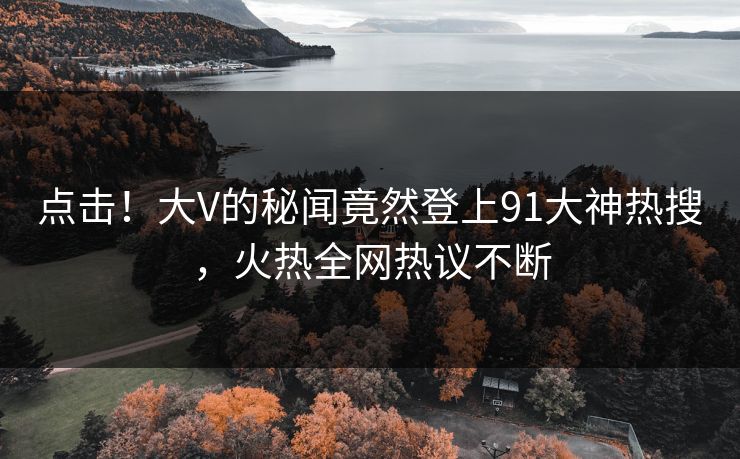 点击！大V的秘闻竟然登上91大神热搜，火热全网热议不断