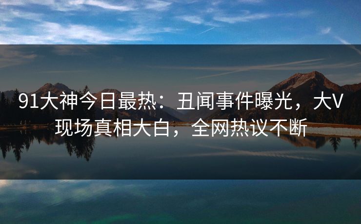 91大神今日最热：丑闻事件曝光，大V现场真相大白，全网热议不断