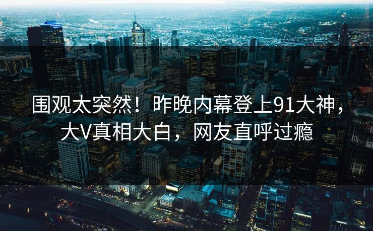 围观太突然！昨晚内幕登上91大神，大V真相大白，网友直呼过瘾