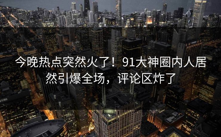 今晚热点突然火了！91大神圈内人居然引爆全场，评论区炸了