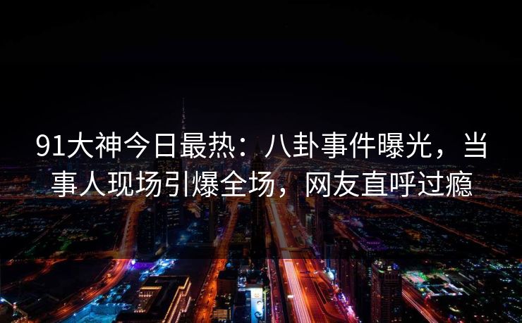 91大神今日最热：八卦事件曝光，当事人现场引爆全场，网友直呼过瘾