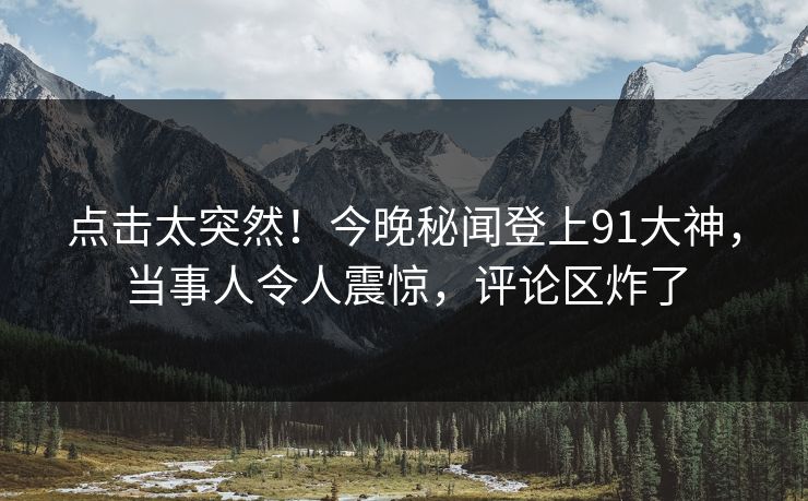 点击太突然！今晚秘闻登上91大神，当事人令人震惊，评论区炸了