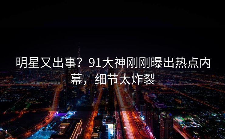明星又出事？91大神刚刚曝出热点内幕，细节太炸裂