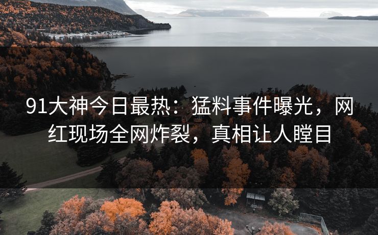 91大神今日最热：猛料事件曝光，网红现场全网炸裂，真相让人瞠目