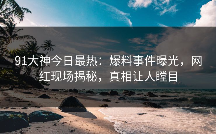 91大神今日最热：爆料事件曝光，网红现场揭秘，真相让人瞠目