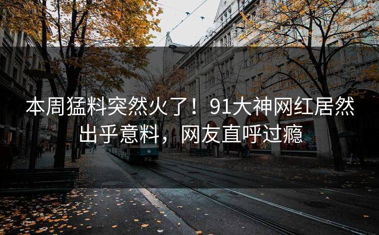 本周猛料突然火了！91大神网红居然出乎意料，网友直呼过瘾