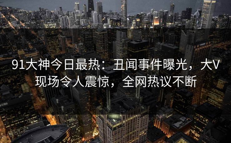 91大神今日最热：丑闻事件曝光，大V现场令人震惊，全网热议不断