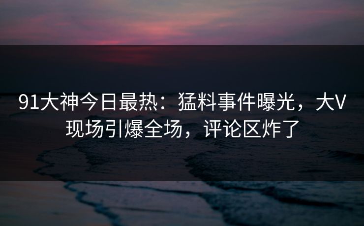 91大神今日最热：猛料事件曝光，大V现场引爆全场，评论区炸了