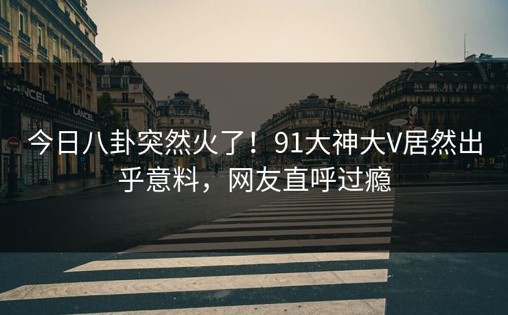今日八卦突然火了！91大神大V居然出乎意料，网友直呼过瘾