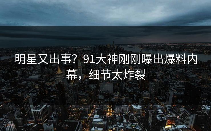 明星又出事？91大神刚刚曝出爆料内幕，细节太炸裂
