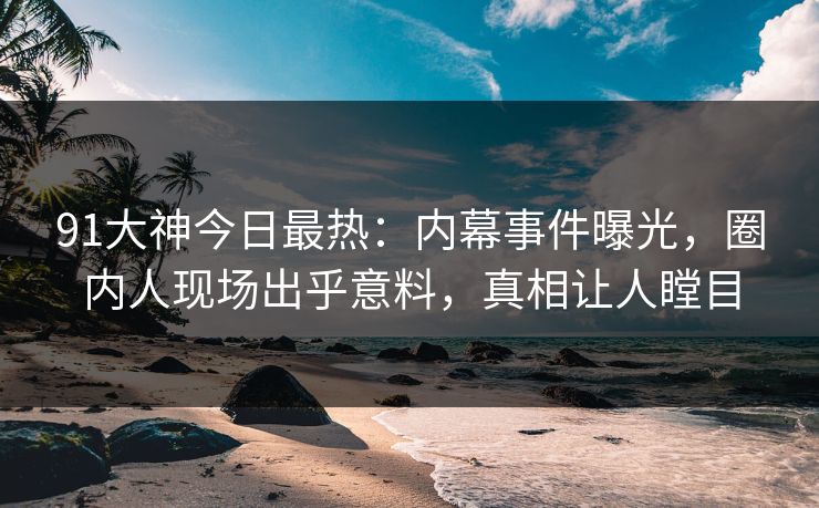 91大神今日最热：内幕事件曝光，圈内人现场出乎意料，真相让人瞠目