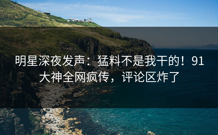 明星深夜发声：猛料不是我干的！91大神全网疯传，评论区炸了