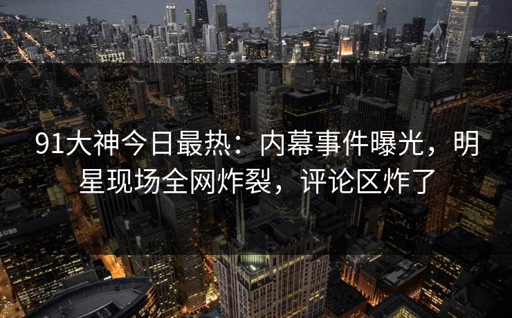 91大神今日最热：内幕事件曝光，明星现场全网炸裂，评论区炸了