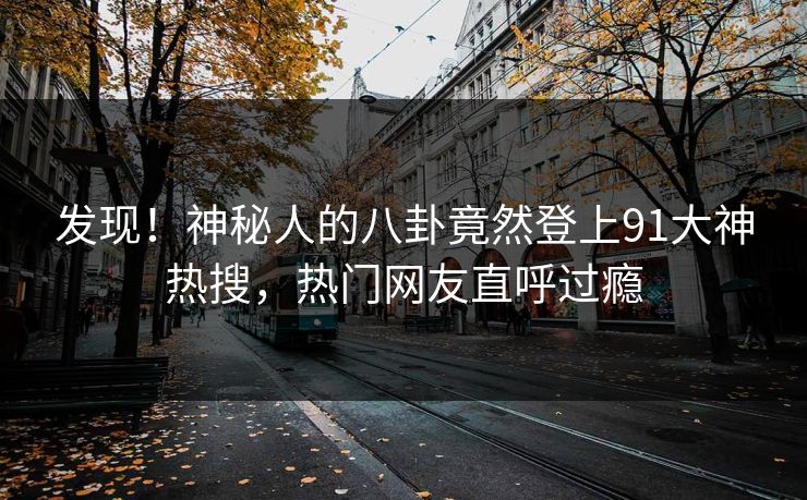 发现！神秘人的八卦竟然登上91大神热搜，热门网友直呼过瘾
