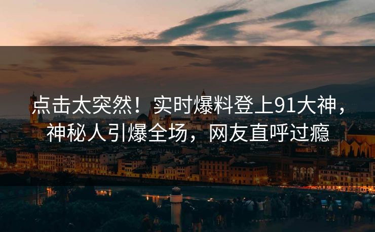 点击太突然！实时爆料登上91大神，神秘人引爆全场，网友直呼过瘾