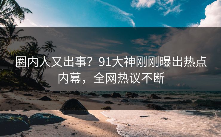 圈内人又出事？91大神刚刚曝出热点内幕，全网热议不断