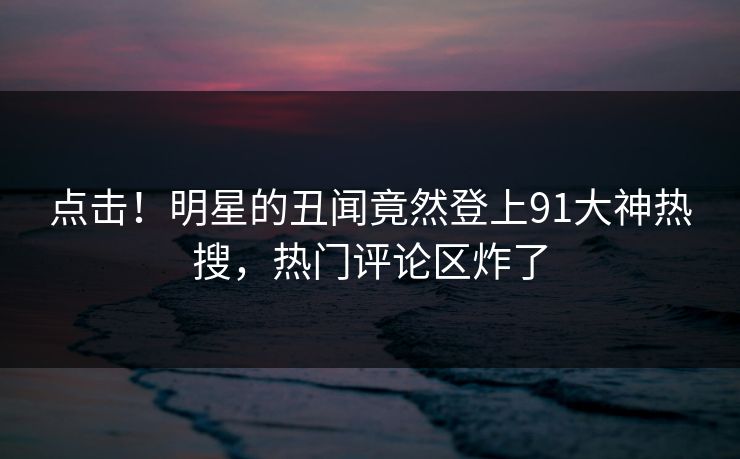 点击！明星的丑闻竟然登上91大神热搜，热门评论区炸了