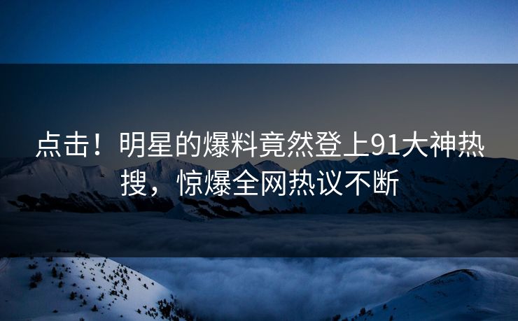 点击！明星的爆料竟然登上91大神热搜，惊爆全网热议不断