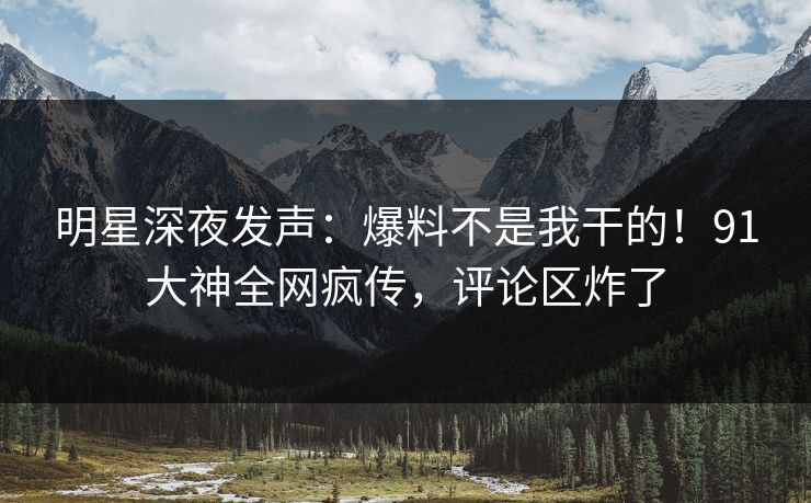 明星深夜发声：爆料不是我干的！91大神全网疯传，评论区炸了