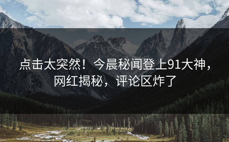 点击太突然!今晨秘闻登上91大神,网红揭秘,评论区炸了