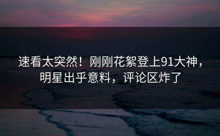 速看太突然!刚刚花絮登上91大神,明星出乎意料,评论区炸了
