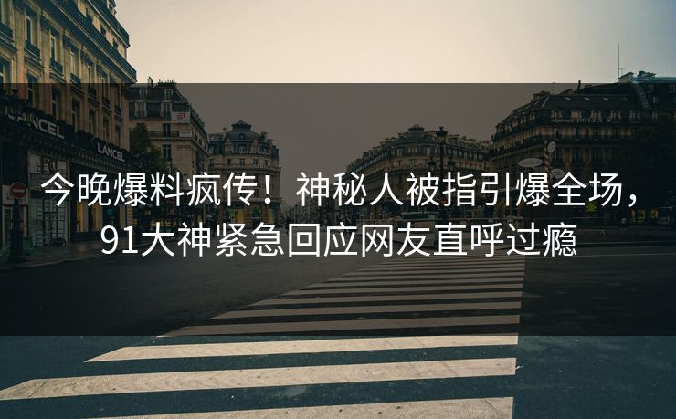 今晚爆料疯传!神秘人被指引爆全场,91大神紧急回应网友直呼过瘾