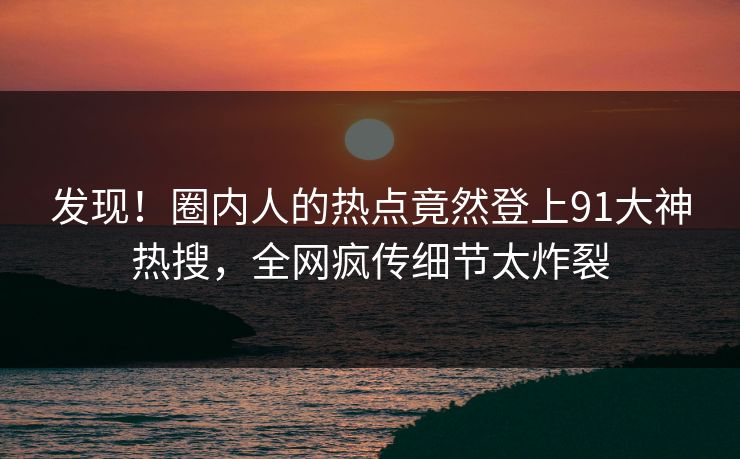 发现!圈内人的热点竟然登上91大神热搜,全网疯传细节太炸裂