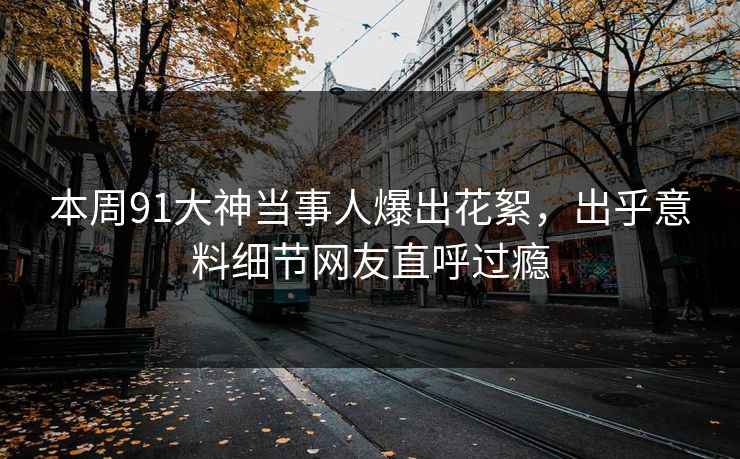 本周91大神当事人爆出花絮，出乎意料细节网友直呼过瘾