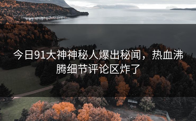今日91大神神秘人爆出秘闻，热血沸腾细节评论区炸了