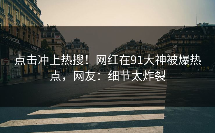 点击冲上热搜！网红在91大神被爆热点，网友：细节太炸裂