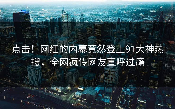 点击！网红的内幕竟然登上91大神热搜，全网疯传网友直呼过瘾
