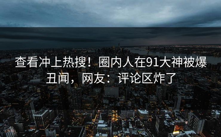 查看冲上热搜！圈内人在91大神被爆丑闻，网友：评论区炸了