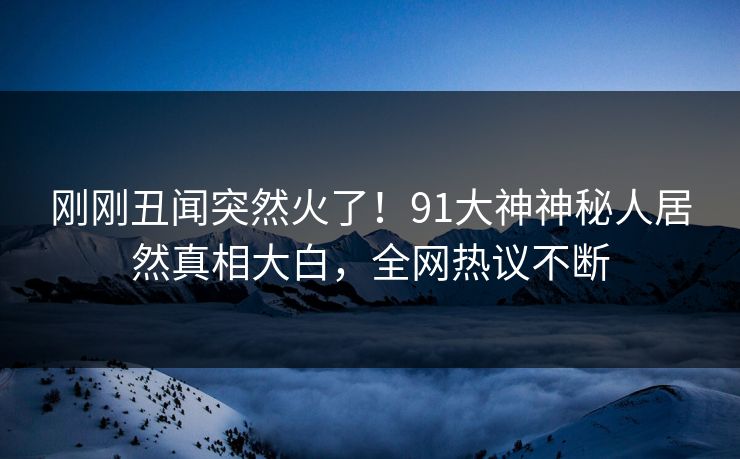 刚刚丑闻突然火了！91大神神秘人居然真相大白，全网热议不断
