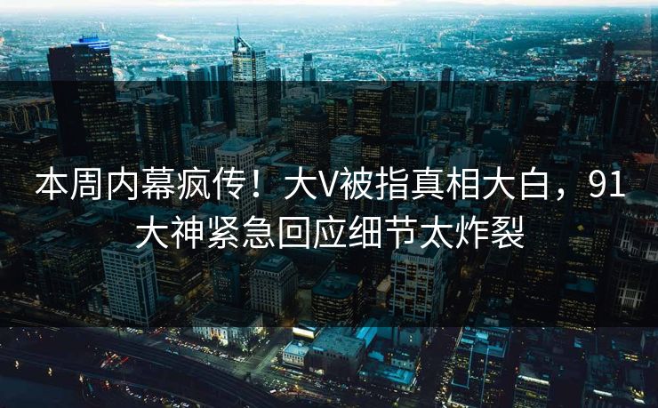 本周内幕疯传！大V被指真相大白，91大神紧急回应细节太炸裂