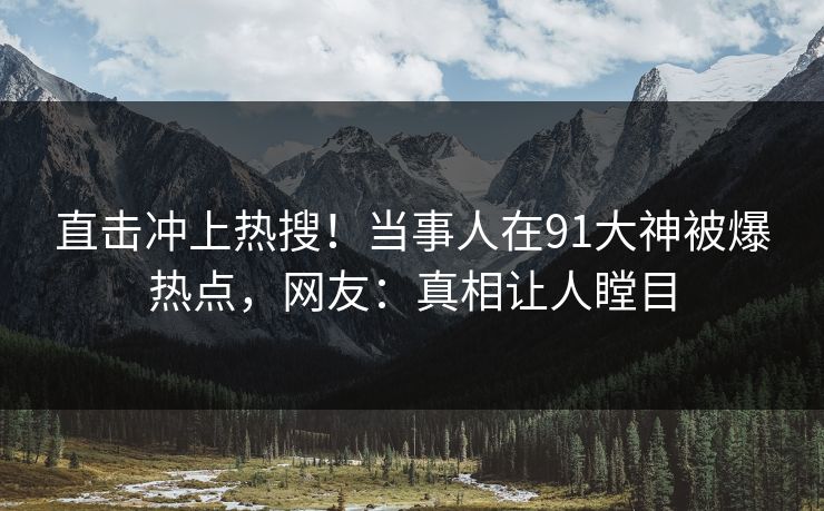 直击冲上热搜！当事人在91大神被爆热点，网友：真相让人瞠目