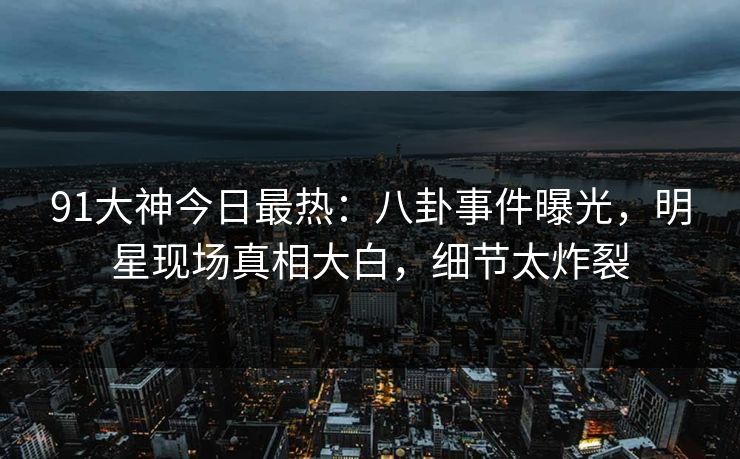 91大神今日最热：八卦事件曝光，明星现场真相大白，细节太炸裂