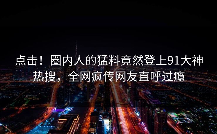 点击！圈内人的猛料竟然登上91大神热搜，全网疯传网友直呼过瘾